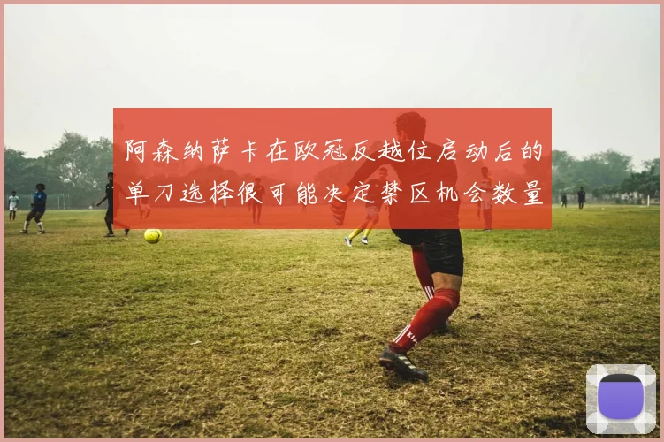 阿森纳萨卡在欧冠反越位启动后的单刀选择很可能决定禁区机会数量