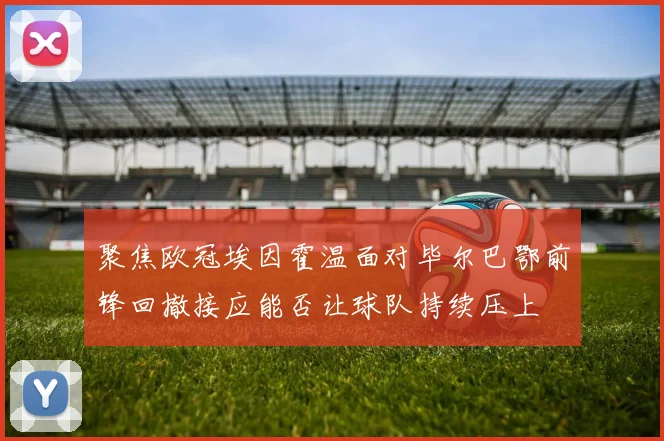 聚焦欧冠埃因霍温面对毕尔巴鄂前锋回撤接应能否让球队持续压上