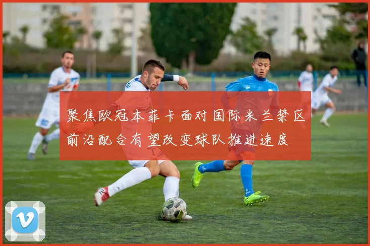 聚焦欧冠本菲卡面对国际米兰禁区前沿配合有望改变球队推进速度