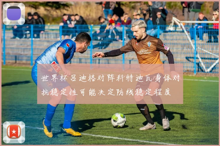 世界杯吕迪格对阵科特迪瓦身体对抗稳定性可能决定防线稳定程度