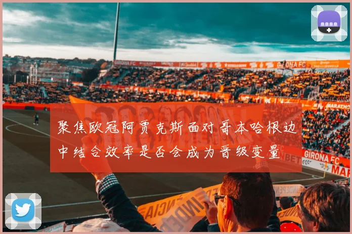 聚焦欧冠阿贾克斯面对哥本哈根边中结合效率是否会成为晋级变量