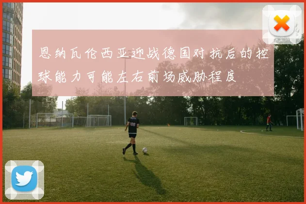 恩纳瓦伦西亚迎战德国对抗后的控球能力可能左右前场威胁程度