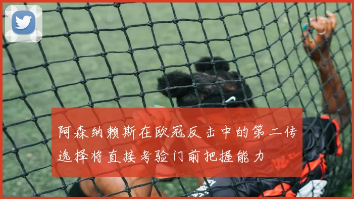 阿森纳赖斯在欧冠反击中的第二传选择将直接考验门前把握能力