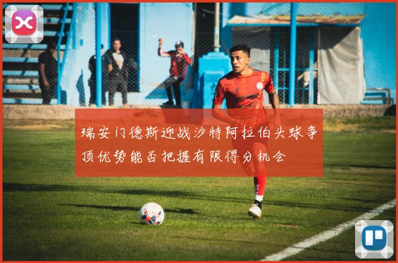 瑞安门德斯迎战沙特阿拉伯头球争顶优势能否把握有限得分机会
