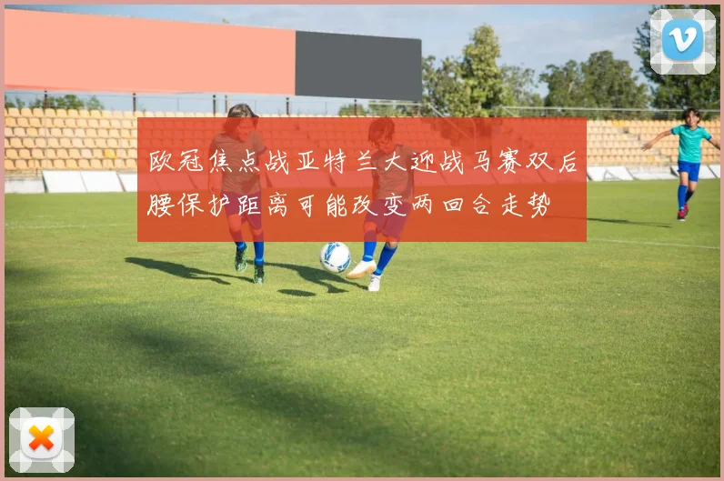 欧冠焦点战亚特兰大迎战马赛双后腰保护距离可能改变两回合走势