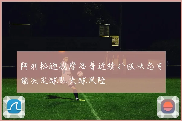 阿利松迎战摩洛哥连续扑救状态可能决定球队失球风险