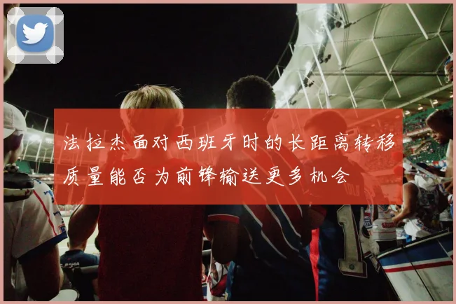 法拉杰面对西班牙时的长距离转移质量能否为前锋输送更多机会