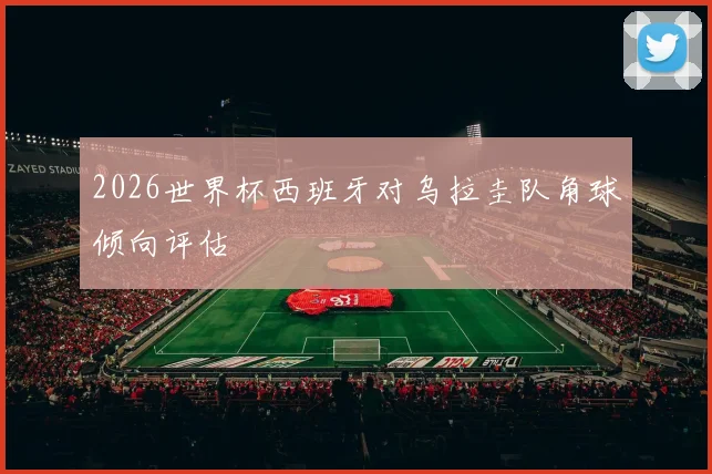 2026世界杯西班牙对乌拉圭队角球倾向评估